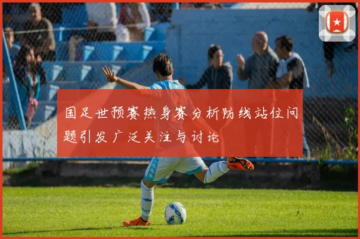 国足世预赛热身赛分析防线站位问题引发广泛关注与讨论