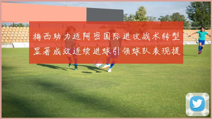 梅西助力迈阿密国际进攻战术转型显著成效连续进球引领球队表现提升